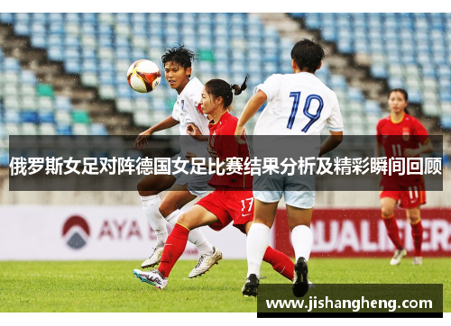 俄罗斯女足对阵德国女足比赛结果分析及精彩瞬间回顾