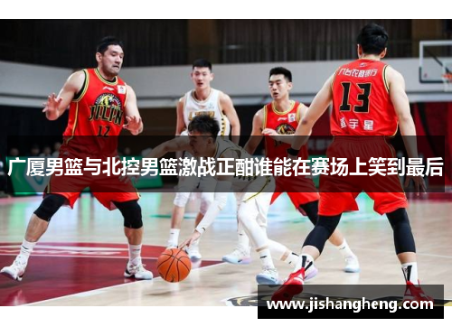 广厦男篮与北控男篮激战正酣谁能在赛场上笑到最后